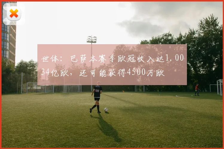 世体：巴萨本赛季欧冠收入达1.0034亿欧，还可能获得4500万欧