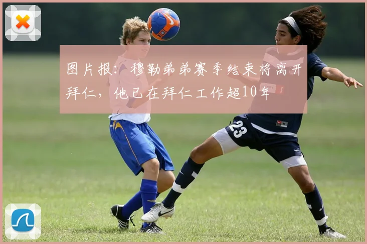 图片报：穆勒弟弟赛季结束将离开拜仁，他已在拜仁工作超10年