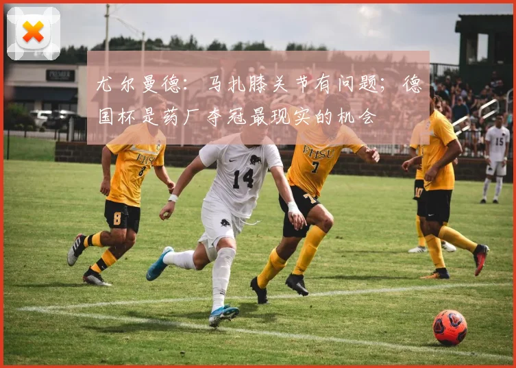 尤尔曼德：马扎膝关节有问题；德国杯是药厂夺冠最现实的机会