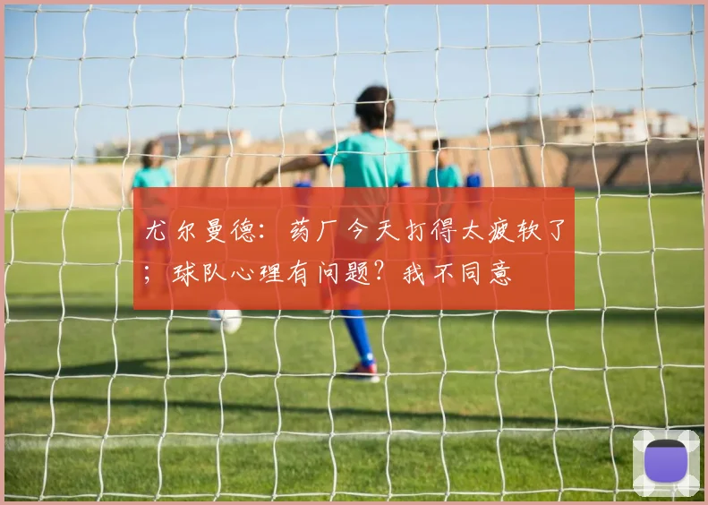 尤尔曼德：药厂今天打得太疲软了；球队心理有问题？我不同意