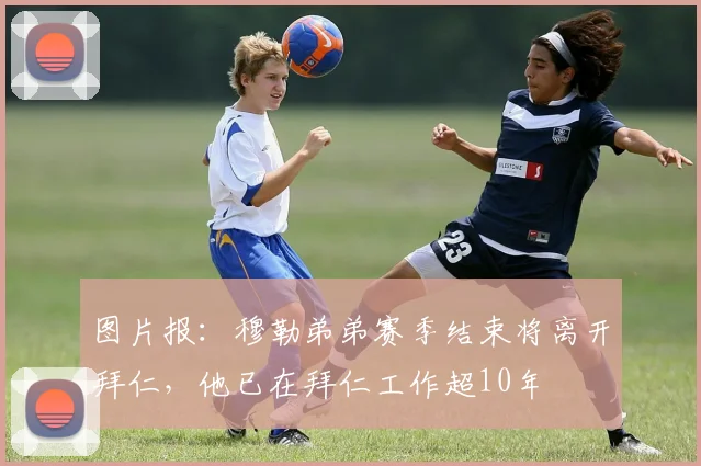 图片报：穆勒弟弟赛季结束将离开拜仁，他已在拜仁工作超10年